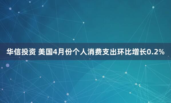 华信投资 美国4月份个人消费支出环比增长0.2%