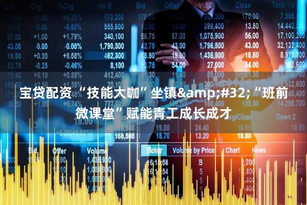 宝贷配资 “技能大咖”坐镇 “班前微课堂”赋能青工成长成才
