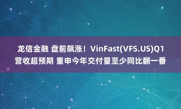 龙信金融 盘前飙涨！VinFast(VFS.US)Q1营收超预期 重申今年交付量至少同比翻一番