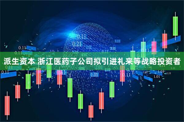 派生资本 浙江医药子公司拟引进礼来等战略投资者