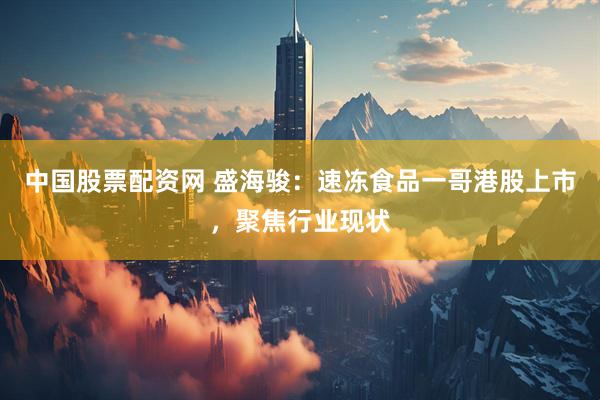 中国股票配资网 盛海骏：速冻食品一哥港股上市，聚焦行业现状