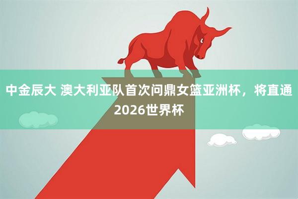 中金辰大 澳大利亚队首次问鼎女篮亚洲杯，将直通2026世界杯