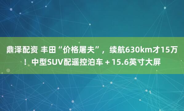 鼎泽配资 丰田“价格屠夫”，续航630km才15万！中型SUV配遥控泊车＋15.6英寸大屏