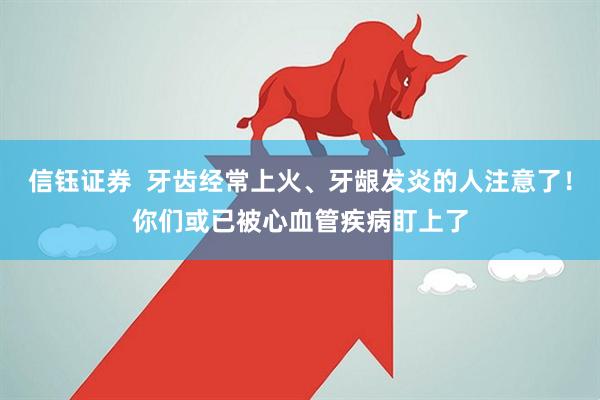 信钰证券  牙齿经常上火、牙龈发炎的人注意了！你们或已被心血管疾病盯上了