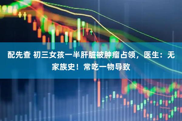 配先查 初三女孩一半肝脏被肿瘤占领，医生：无家族史！常吃一物导致