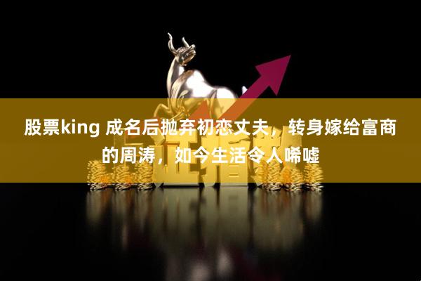 股票king 成名后抛弃初恋丈夫，转身嫁给富商的周涛，如今生活令人唏嘘