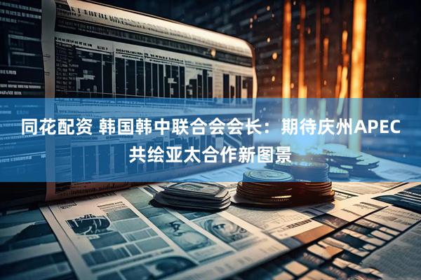 同花配资 韩国韩中联合会会长：期待庆州APEC共绘亚太合作新图景