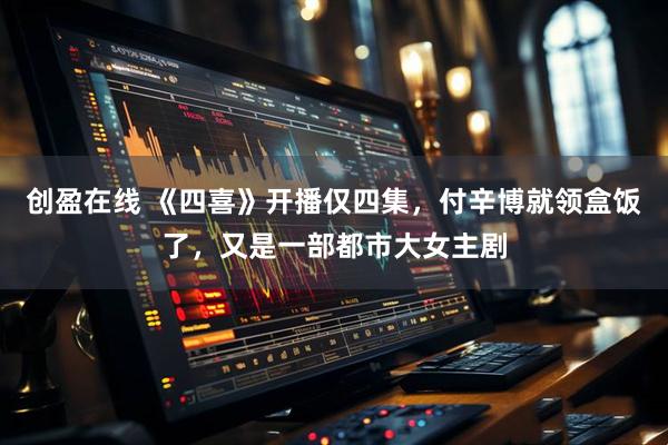 创盈在线 《四喜》开播仅四集，付辛博就领盒饭了，又是一部都市大女主剧