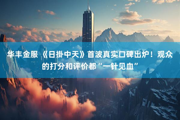 华丰金服 《日掛中天》首波真实口碑出炉！观众的打分和评价都“一针见血”