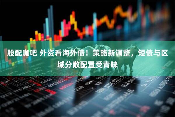 股配咖吧 外资看海外债！策略新调整，短债与区域分散配置受青睐