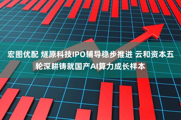 宏图优配 燧原科技IPO辅导稳步推进 云和资本五轮深耕铸就国产AI算力成长样本