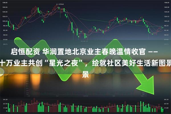 启恒配资 华润置地北京业主春晚温情收官 —— 十万业主共创“星光之夜”，绘就社区美好生活新图景