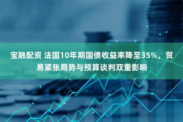 宝融配资 法国10年期国债收益率降至35%，贸易紧张局势与预算谈判双重影响