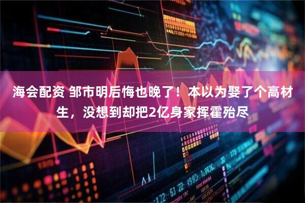 海会配资 邹市明后悔也晚了！本以为娶了个高材生，没想到却把2亿身家挥霍殆尽