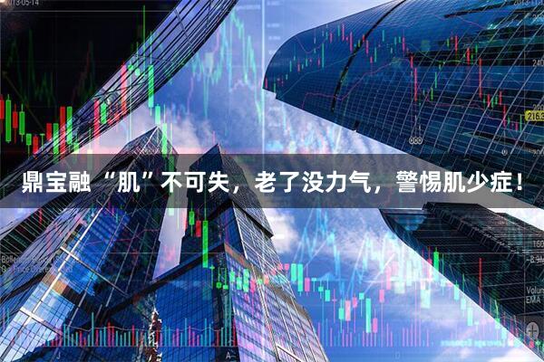 鼎宝融 “肌”不可失，老了没力气，警惕肌少症！
