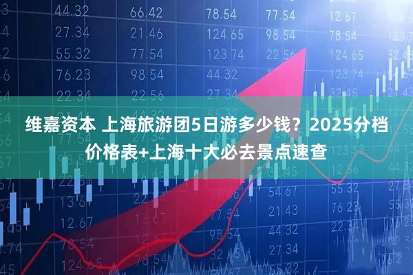 维嘉资本 上海旅游团5日游多少钱？2025分档价格表+上海十大必去景点速查