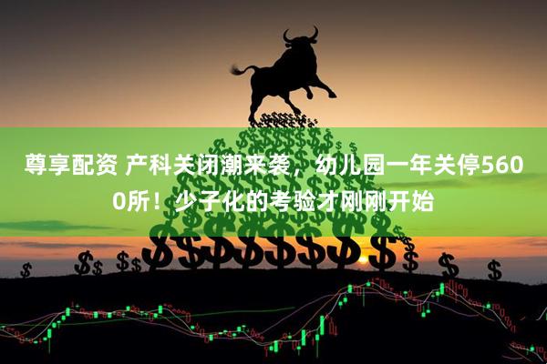 尊享配资 产科关闭潮来袭，幼儿园一年关停5600所！少子化的考验才刚刚开始