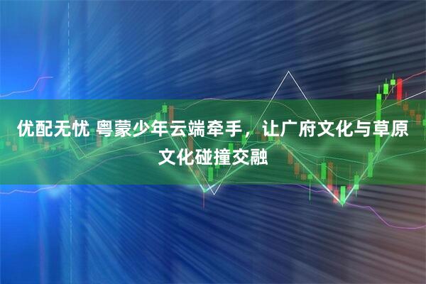 优配无忧 粤蒙少年云端牵手，让广府文化与草原文化碰撞交融