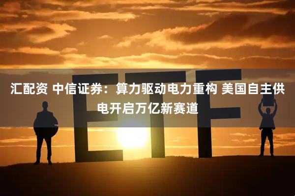 汇配资 中信证券：算力驱动电力重构 美国自主供电开启万亿新赛道